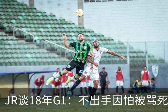 JR谈18年G1：不出手因怕被骂死 老詹拿钱多该他投 他到现在还生气
